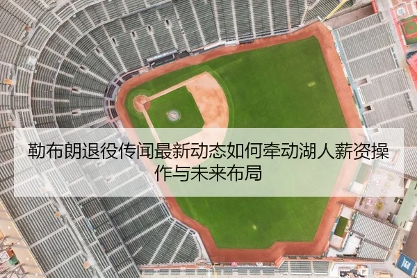 勒布朗退役传闻最新动态如何牵动湖人薪资操作与未来布局